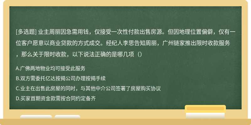 业主周丽因急需用钱，仅接受一次性付款出售房源。但因地理位置偏僻，仅有一位客户愿意以商业贷款的方式成交。经纪人李思告知周丽，广州链家推出限时收款服务，那么关于限时收款，以下说法正确的是哪几项（）