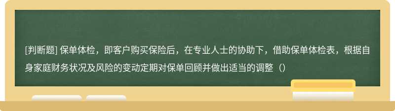 保单体检，即客户购买保险后，在专业人士的协助下，借助保单体检表，根据自身家庭财务状况及风险的变动定期对保单回顾并做出适当的调整（）