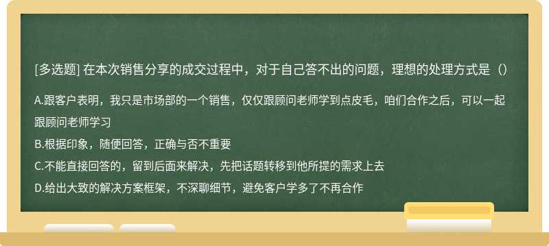 在本次销售分享的成交过程中，对于自己答不出的问题，理想的处理方式是（）