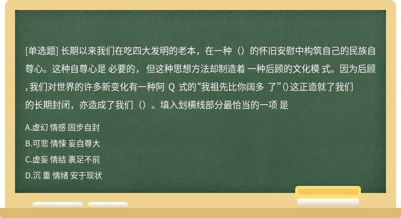 长期以来我们在吃四大发明的老本，在一种（）的怀旧安慰中构筑自己的民族自尊心。这种自尊心是 必要的， 但这种思想方法却制造着 一种后顾的文化模 式。因为后顾 ，我们对世界的许多新变化有一种阿 Q 式的“我祖先比你阔多 了＂（）这正造就了我们的长期封闭，亦造成了我们（）。填入划横线部分最恰当的一项 是