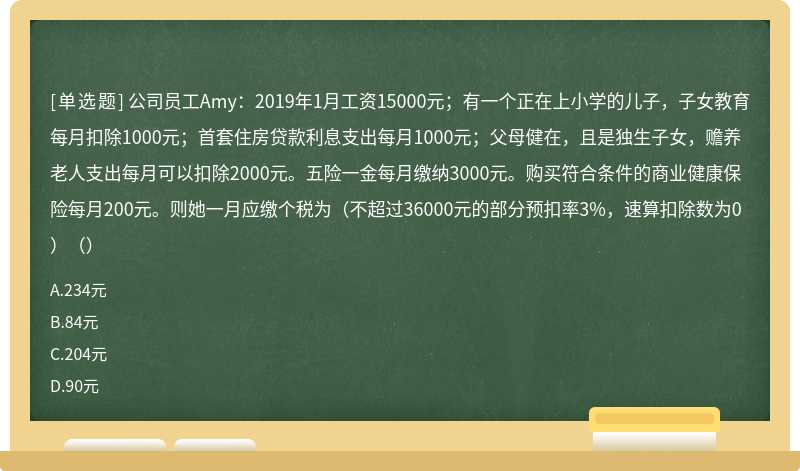 公司员工Amy：2019年1月工资15000元；有一个正在上小学的儿子，子女教育每月扣除1000元；首套住房贷款利息支出每月1000元；父母健在，且是独生子女，赡养老人支出每月可以扣除2000元。五险一金每月缴纳3000元。购买符合条件的商业健康保险每月200元。则她一月应缴个税为（不超过36000元的部分预扣率3%，速算扣除数为0）（）