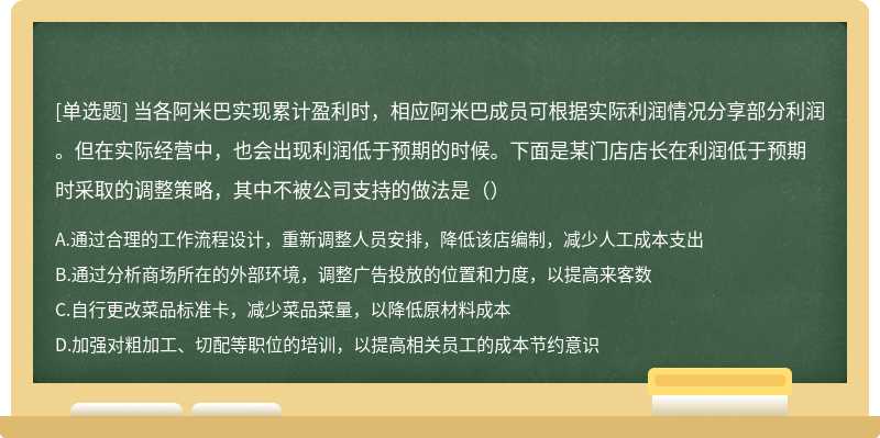 当各阿米巴实现累计盈利时，相应阿米巴成员可根据实际利润情况分享部分利润。但在实际经营中，也会出现利润低于预期的时候。下面是某门店店长在利润低于预期时采取的调整策略，其中不被公司支持的做法是（）