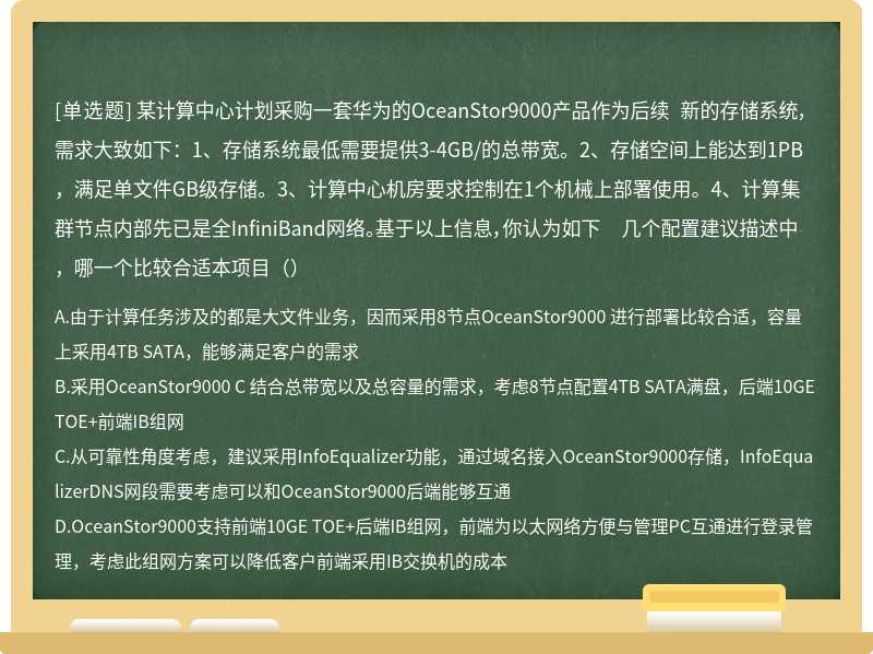 某计算中心计划采购一套华为的OceanStor9000产品作为后续 新的存储系统，需求大致如下：1、存储系统最低需要提供3-4GB/的总带宽。2、存储空间上能达到1PB，满足单文件GB级存储。3、计算中心机房要求控制在1个机械上部署使用。4、计算集群节点内部先已是全InfiniBand网络。基于以上信息，你认为如下 几个配置建议描述中，哪一个比较合适本项目（）