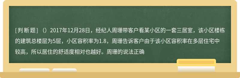 （）2017年12月28日，经纪人周珊带客户看某小区的一套三居室，该小区楼栋的建筑总楼层为5层，小区容积率为1.8，周珊告诉客户由于该小区容积率在多层住宅中较高，所以居住的舒适度相对也越好。周珊的说法正确