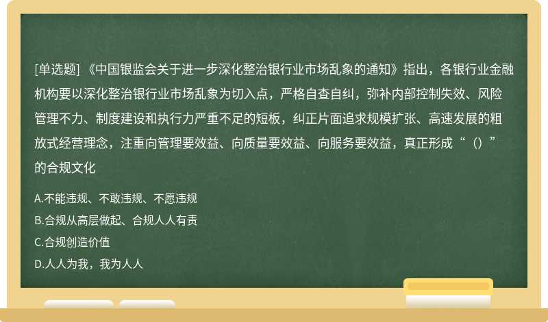 《中国银监会关于进一步深化整治银行业市场乱象的通知》指出，各银行业金融机构要以深化整治银行业市场乱象为切入点，严格自查自纠，弥补内部控制失效、风险管理不力、制度建设和执行力严重不足的短板，纠正片面追求规模扩张、高速发展的粗放式经营理念，注重向管理要效益、向质量要效益、向服务要效益，真正形成“（）”的合规文化