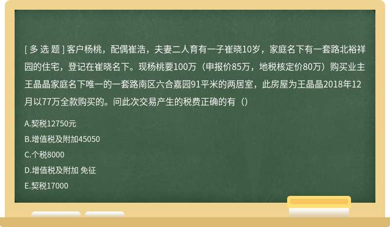 客户杨桃，配偶崔浩，夫妻二人育有一子崔晓10岁，家庭名下有一套路北裕祥园的住宅，登记在崔晓名下。现杨桃要100万（申报价85万，地税核定价80万）购买业主王晶晶家庭名下唯一的一套路南区六合嘉园91平米的两居室，此房屋为王晶晶2018年12月以77万全款购买的。问此次交易产生的税费正确的有（）