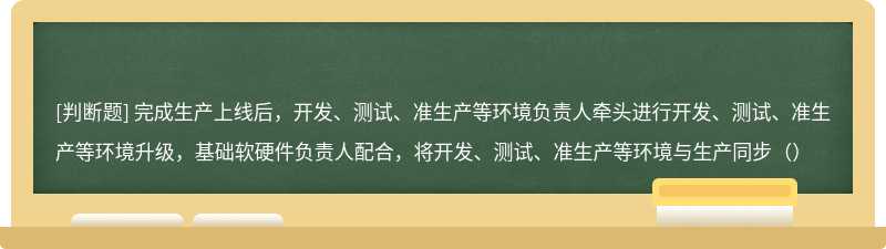 完成生产上线后，开发、测试、准生产等环境负责人牵头进行开发、测试、准生产等环境升级，基础软硬件负责人配合，将开发、测试、准生产等环境与生产同步（）