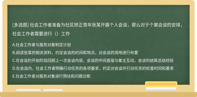 社会工作者准备为社区矫正青年张某开展个人会谈，那么对于个案会谈的安排，社会工作者需要进行（）工作