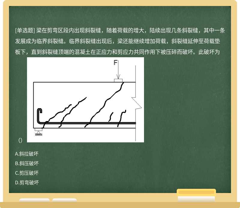 梁在剪弯区段内出现斜裂缝，随着荷载的增大，陆续出现几条斜裂缝，其中一条发展成为临界斜裂缝。临界斜裂缝出现后，梁还能继续增加荷载，斜裂缝延伸至荷载垫板下，直到斜裂缝顶端的混凝土在正应力和剪应力共同作用下被压碎而破坏。此破坏为（） 