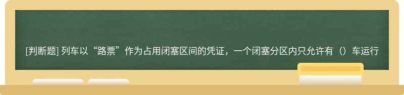 列车以“路票”作为占用闭塞区间的凭证，一个闭塞分区内只允许有（）车运行