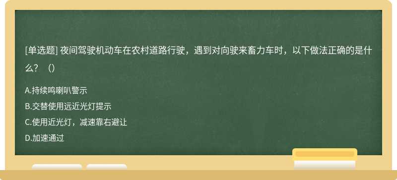 夜间驾驶机动车在农村道路行驶，遇到对向驶来畜力车时，以下做法正确的是什么？（）