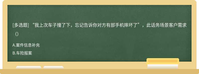 “我上次车子撞了下，忘记告诉你对方有部手机摔坏了”，此话务场景客户需求（）