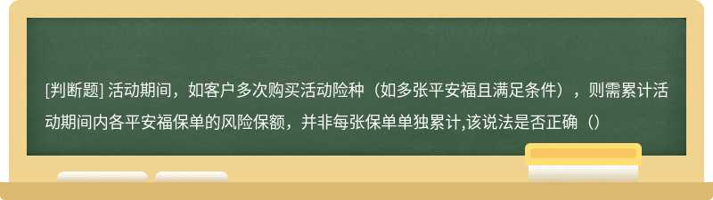 活动期间，如客户多次购买活动险种（如多张平安福且满足条件），则需累计活动期间内各平安福保单的风险保额，并非每张保单单独累计,该说法是否正确（）