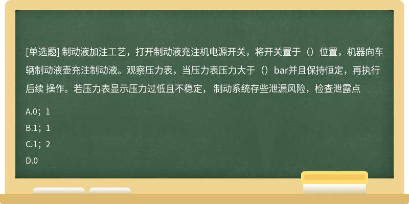 制动液加注工艺，打开制动液充注机电源开关，将开关置于（）位置，机器向车辆制动液壶充注制动液。观察压力表，当压力表压力大于（）bar并且保持恒定，再执行后续 操作。若压力表显示压力过低且不稳定， 制动系统存些泄漏风险，检查泄露点