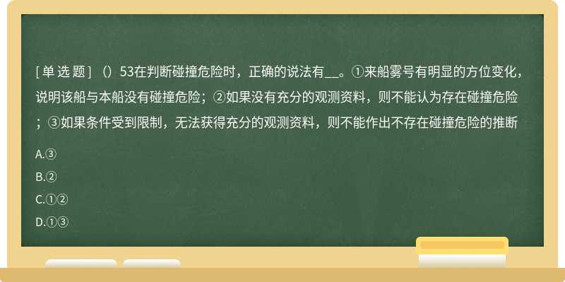 （）53在判断碰撞危险时，正确的说法有__。①来船雾号有明显的方位变化，说明该船与本船没有碰撞危险；②如果没有充分的观测资料，则不能认为存在碰撞危险；③如果条件受到限制，无法获得充分的观测资料，则不能作出不存在碰撞危险的推断