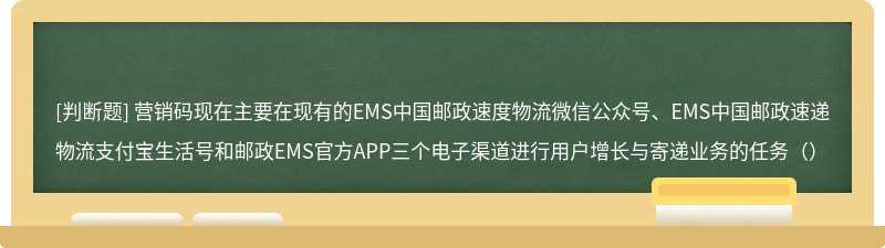 营销码现在主要在现有的EMS中国邮政速度物流微信公众号、EMS中国邮政速递物流支付宝生活号和邮政EMS官方APP三个电子渠道进行用户增长与寄递业务的任务（）