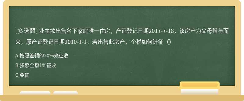 业主欲出售名下家庭唯一住房，产证登记日期2017-7-18，该房产为父母赠与而来，原产证登记日期2010-1-1。若出售此房产，个税如何计征（）