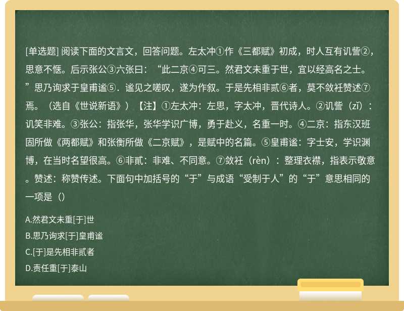 阅读下面的文言文，回答问题。左太冲①作《三都赋》初成，时人互有讥訾②，思意不惬。后示张公③六张曰：“此二京④可三。然君文未重于世，宜以经高名之士。”思乃询求于皇甫谧⑤．谧见之嗟叹，遂为作叙。于是先相非贰⑥者，莫不敛衽赞述⑦焉。（选自《世说新语》）【注】①左太冲：左思，字太冲，晋代诗人。②讥訾（zǐ）：讥笑非难。③张公：指张华，张华学识广博，勇于赴义，名重一时。④二京：指东汉班固所做《两都赋》和张衡所做《二京赋》，是赋中的名篇。⑤皇甫谧：字士安，学识渊博，在当时名望很高。⑥非貳：非难、不同意。⑦敛衽（rèn）：整理衣襟，指表示敬意。赞述：称赞传述。下面句中加括号的“于”与成语“受制于人”的“于”意思相同的一项是（）