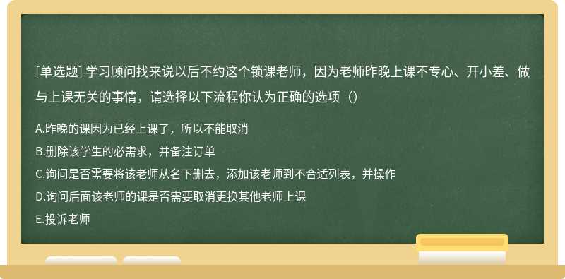 学习顾问找来说以后不约这个锁课老师，因为老师昨晚上课不专心、开小差、做与上课无关的事情，请选择以下流程你认为正确的选项（）