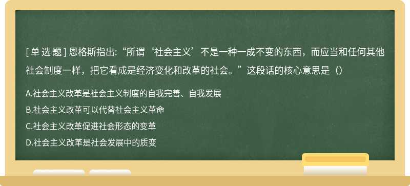 恩格斯指出:“所谓‘社会主义’不是一种一成不变的东西，而应当和任何其他社会制度一样，把它看成是经济变化和改革的社会。”这段话的核心意思是（）