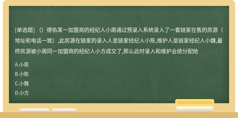 （）德佑某一加盟商的经纪人小周通过预录入系统录入了一套链家在售的房源（地址和电话一致）,此房源在链家的录入人是链家经纪人小陈,维护人是链家经纪人小魏,最终房源被小周同一加盟商的经纪人小方成交了,那么此时录入和维护业绩分配给