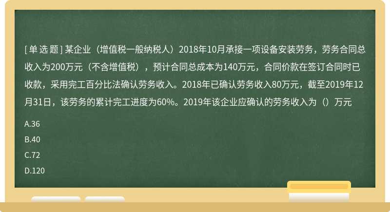 某企业（增值税一般纳税人）2018年10月承接一项设备安装劳务，劳务合同总收入为200万元（不含增值税），预计合同总成本为140万元，合同价款在签订合同时已收款，采用完工百分比法确认劳务收入。2018年已确认劳务收入80万元，截至2019年12月31日，该劳务的累计完工进度为60%。2019年该企业应确认的劳务收入为（）万元