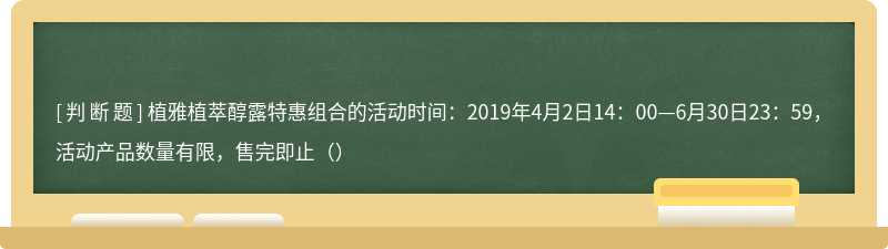 植雅植萃醇露特惠组合的活动时间：2019年4月2日14：00—6月30日23：59，活动产品数量有限，售完即止（）