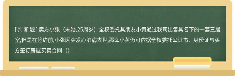 卖方小张（未婚,25周岁）全权委托其朋友小黄通过我司出售其名下的一套三居室,但是在签约前,小张因突发心脏病去世,那么小黄仍可依据全权委托公证书、身份证与买方签订房屋买卖合同（）