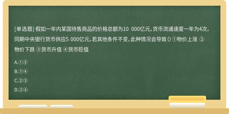 假如一年内某国待售商品的价格总额为10 000亿元，货币流通速度一年为4次，同期中央银行货币供应5 000亿元。若其他条件不变，此种情况会导致（）①物价上涨 ②物价下跌 ③货币升值 ④货币贬值