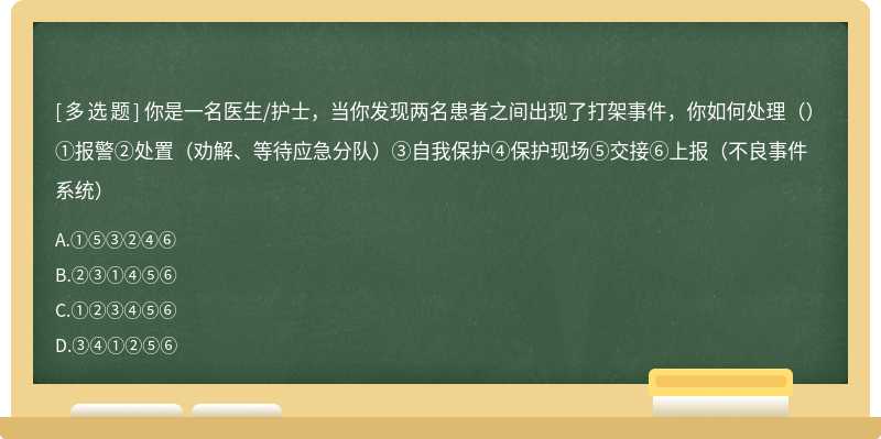 你是一名医生/护士，当你发现两名患者之间出现了打架事件，你如何处理（）①报警②处置（劝解、等待应急分队）③自我保护④保护现场⑤交接⑥上报（不良事件系统）