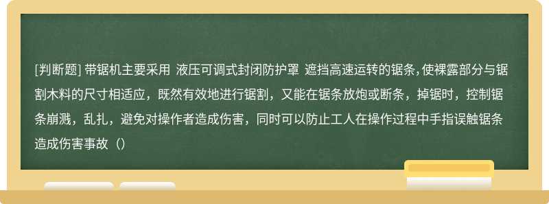 带锯机主要采用 液压可调式封闭防护罩 遮挡高速运转的锯条，使裸露部分与锯割木料的尺寸相适应，既然有效地进行锯割，又能在锯条放炮或断条，掉锯时，控制锯条崩溅，乱扎，避免对操作者造成伤害，同时可以防止工人在操作过程中手指误触锯条造成伤害事故（）