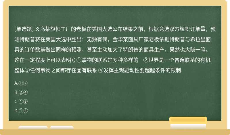 义乌某旗帜工厂的老板在美国大选公布结果之前，根据竞选双方旗帜订单量，预测特朗普将在美国大选中胜出：无独有偶，金华某面具厂家老板依据特朗普与希拉里面具的订单数量做出同样的预测，甚至主动加大了特朗普的面具生产，果然也大赚一笔。这在一定程度上可以表明（）①事物的联系是多种多样的 ②世界是一个普遍联系的有机整体③任何事物之间都存在固有联系 ④发挥主观能动性要超越条件的限制