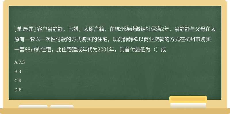 客户俞静静，已婚，太原户籍，在杭州连续缴纳社保满2年，俞静静与父母在太原有一套以一次性付款的方式购买的住宅，现俞静静欲以商业贷款的方式在杭州市购买一套88㎡的住宅，此住宅建成年代为2001年，则首付最低为（）成