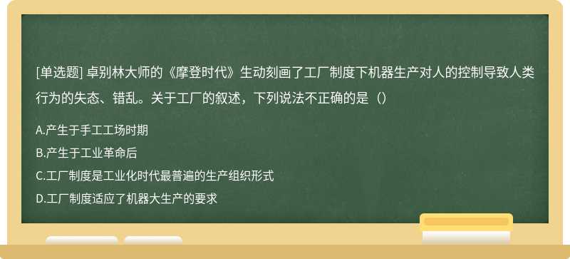 卓别林大师的《摩登时代》生动刻画了工厂制度下机器生产对人的控制导致人类行为的失态、错乱。关于工厂的叙述，下列说法不正确的是（）