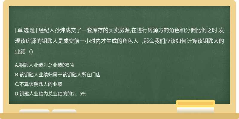 经纪人孙炜成交了一套库存的买卖房源,在进行房源方的角色和分佣比例之时,发现该房源的钥匙人是成交前一小时内才生成的角色人 ,那么我们应该如何计算该钥匙人的业绩（）