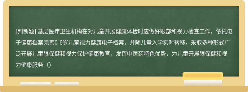 基层医疗卫生机构在对儿童开展健康体检时应做好眼部和视力检查工作，依托电子健康档案完善0-6岁儿童视力健康电子档案，并随儿童入学实时转移。采取多种形式广泛开展儿童眼保健和视力保护健康教育，发挥中医药特色优势，为儿童开展眼保健和视力健康服务（）