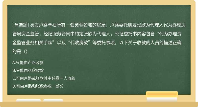 卖方卢路单独所有一套芙蓉名城的房屋，卢路委托朋友张欣为代理人代为办理房管局资金监管，经纪服务合同中约定张欣为代理人，公证委托书内容包含“代为办理资金监管业务相关手续”以及“代收房款”等委托事项，以下关于收款的人员的描述正确的是（）