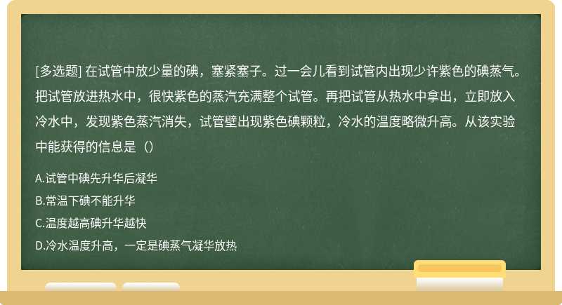 在试管中放少量的碘，塞紧塞子。过一会儿看到试管内出现少许紫色的碘蒸气。把试管放进热水中，很快紫色的蒸汽充满整个试管。再把试管从热水中拿出，立即放入冷水中，发现紫色蒸汽消失，试管壁出现紫色碘颗粒，冷水的温度略微升高。从该实验中能获得的信息是（）