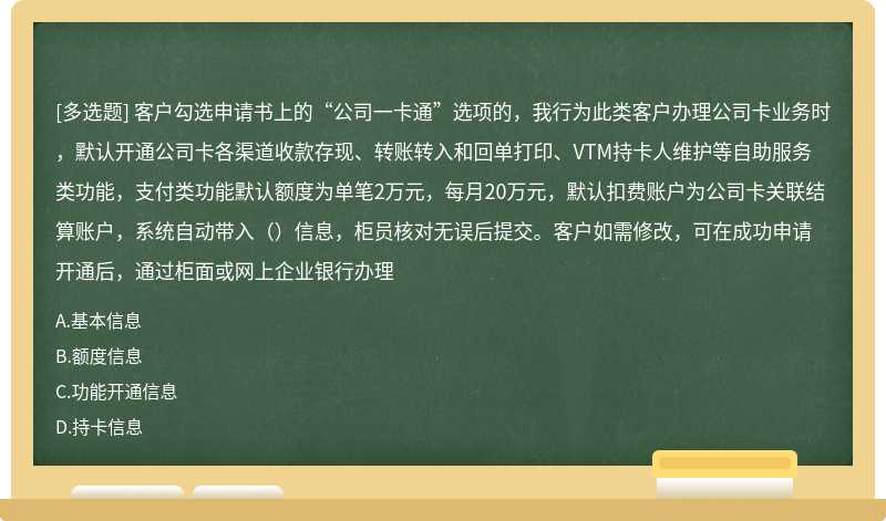 客户勾选申请书上的“公司一卡通”选项的，我行为此类客户办理公司卡业务时，默认开通公司卡各渠道收款存现、转账转入和回单打印、VTM持卡人维护等自助服务类功能，支付类功能默认额度为单笔2万元，每月20万元，默认扣费账户为公司卡关联结算账户，系统自动带入（）信息，柜员核对无误后提交。客户如需修改，可在成功申请开通后，通过柜面或网上企业银行办理