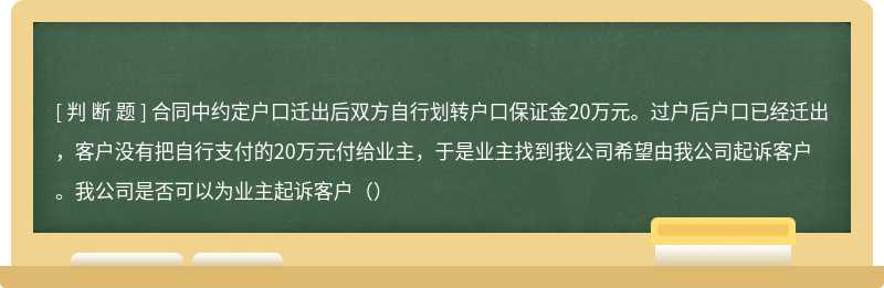 合同中约定户口迁出后双方自行划转户口保证金20万元。过户后户口已经迁出，客户没有把自行支付的20万元付给业主，于是业主找到我公司希望由我公司起诉客户。我公司是否可以为业主起诉客户（）