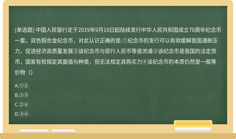 中国人民银行定于2019年9月10日起陆续发行中华人民共和国成立70周年纪念币一套。双色铜合金纪念币，对此认识正确的是:①纪念币的发行可以有效缓解我国通胀压力，促进经济高质量发展②该纪念币与现行人民币等值流通③该纪念币是我国的法定货币，国家有权规定其面值与种类，但无法规定其购买力④该纪念币的本质仍然是一般等价物（）