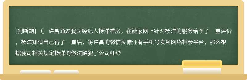 （）许昌通过我司经纪人杨洋看房，在链家网上针对杨洋的服务给予了一星评价，杨洋知道自己得了一星后，将许昌的微信头像还有手机号发到网络相亲平台，那么根据我司相关规定杨洋的做法触犯了公司红线