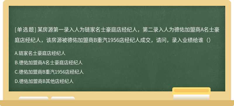 某房源第一录入人为链家名士豪庭店经纪人，第二录入人为德佑加盟商A名士豪庭店经纪人，该房源被德佑加盟商B重汽1956店经纪人成交，请问，录入业绩给谁（）