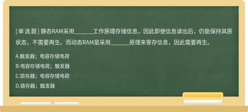 静态RAM采用______工作原理存储信息，因此即使信息读出后，仍能保持其原状态，不需要再生。而动态RAM是采用______原理来寄存信息，因此需要再生。