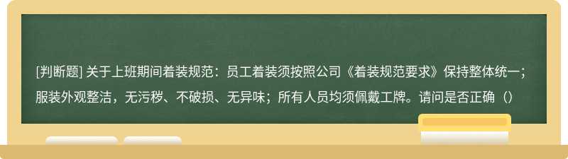 关于上班期间着装规范：员工着装须按照公司《着装规范要求》保持整体统一；服装外观整洁，无污秽、不破损、无异味；所有人员均须佩戴工牌。请问是否正确（）