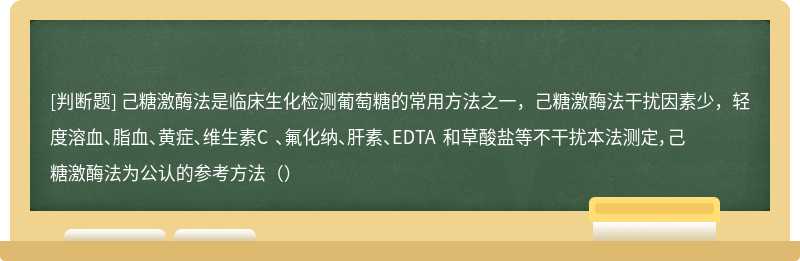 己糖激酶法是临床生化检测葡萄糖的常用方法之一，己糖激酶法干扰因素少，轻度溶血、脂血、黄症、维生素C 、氟化纳、肝素、EDTA 和草酸盐等不干扰本法测定，己糖激酶法为公认的参考方法（）