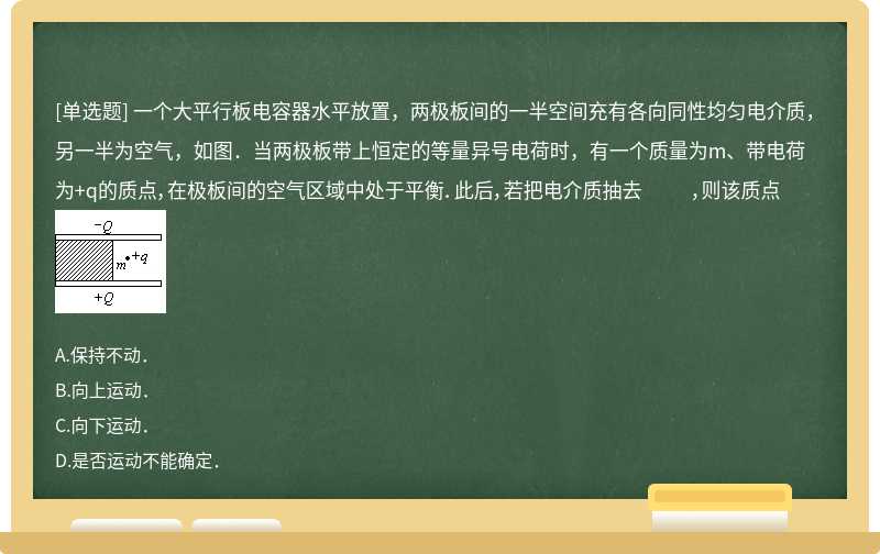 一个大平行板电容器水平放置，两极板间的一半空间充有各向同性均匀电介质，另一半为空气，如图．当两极板带上恒定的等量异号电荷时，有一个质量为m、带电荷为+q的质点，在极板间的空气区域中处于平衡．此后，若把电介质抽去 ，则该质点 