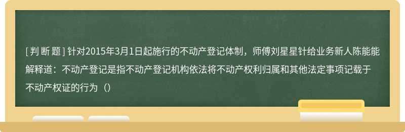 针对2015年3月1日起施行的不动产登记体制，师傅刘星星针给业务新人陈能能解释道：不动产登记是指不动产登记机构依法将不动产权利归属和其他法定事项记载于不动产权证的行为（）