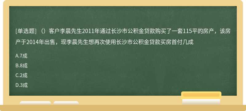 （）客户李晨先生2011年通过长沙市公积金贷款购买了一套115平的房产，该房产于2014年出售，现李晨先生想再次使用长沙市公积金贷款买房首付几成