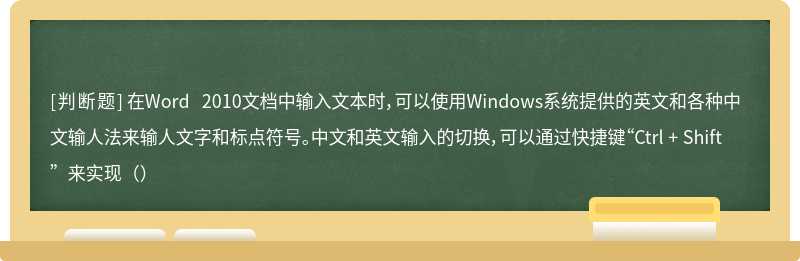 在Word 2010文档中输入文本时，可以使用Windows系统提供的英文和各种中文输人法来输人文字和标点符号。中文和英文输入的切换，可以通过快捷键“Ctrl + Shift”来实现（）